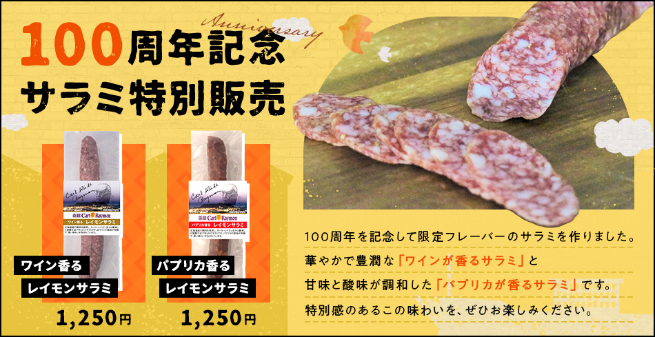 100周年記念サラミ特別販売 ワイン香るレイモンサラミ 1,250円 パプリカ香るレイモンサラミ 1,250円 100周年を記念して限定フレーバーのサラミを作りました。華やかで豊潤な 「ワインが香るサラミ」と甘味と酸味が調和した 「パプリカが香るサラミ」です。特別感のあるこの味わいを、ぜひお楽しみください。