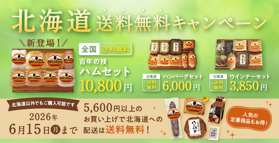 北海道送料無料キャンペーン 全国 送料無料 百年の技 ハムセット 10,800円 北海道 送料無料 ハンバーグセット6,000円 北海道 送料無料 ウインナーセット 3,850円 北海道以外でもご購入可能です 2026年6月15日（月）まで 4,000円以上のお買い上げで北海道への配送は送料無料！ 人気の定番商品もお得！