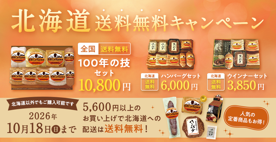 北海道送料無料キャンペーン 全国送料無料 100年の技セット10,800円 北海道送料無料ハンバーグセット6,000円 北海道送料無料ウインナーセット3,850円 北海道以外でもご購入可能です 2026年10月18日(日)まで 5,600円以上のお買い上げで北海道への発送は送料無料! 人気の定番商品もお得!